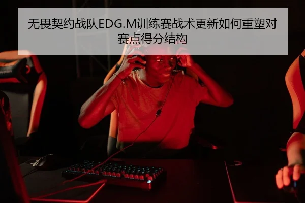 无畏契约战队EDG.M训练赛战术更新如何重塑对赛点得分结构